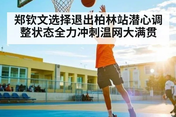 郑钦文选择退出柏林站潜心调整状态全力冲刺温网大满贯