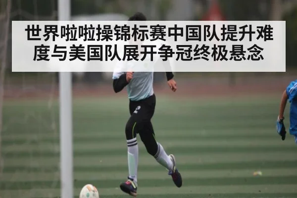 世界啦啦操锦标赛中国队提升难度与美国队展开争冠终极悬念
