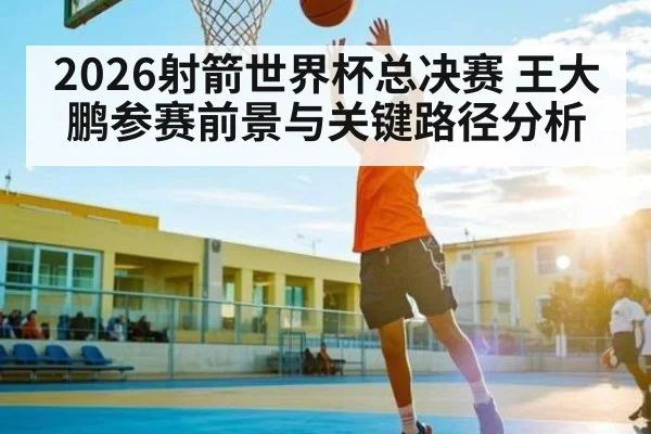 2026射箭世界杯总决赛 王大鹏参赛前景与关键路径分析