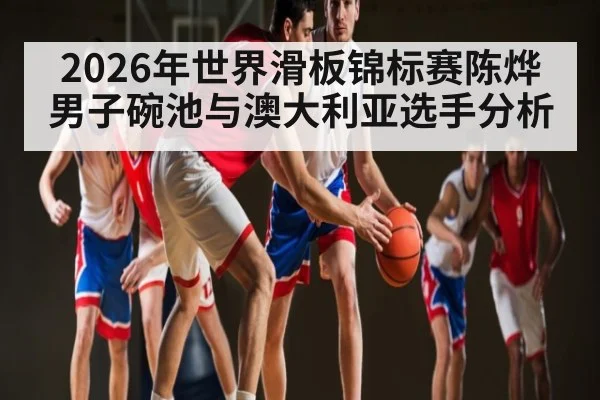 2026年世界滑板锦标赛陈烨男子碗池与澳大利亚选手分析